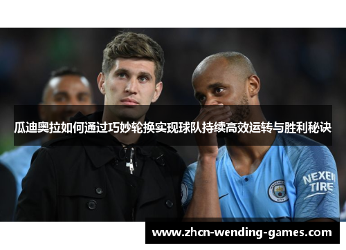瓜迪奥拉如何通过巧妙轮换实现球队持续高效运转与胜利秘诀