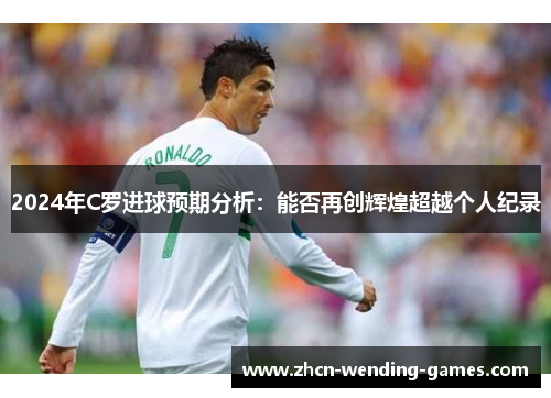 2024年C罗进球预期分析：能否再创辉煌超越个人纪录