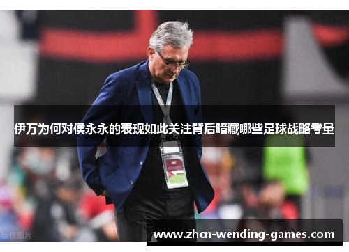 伊万为何对侯永永的表现如此关注背后暗藏哪些足球战略考量