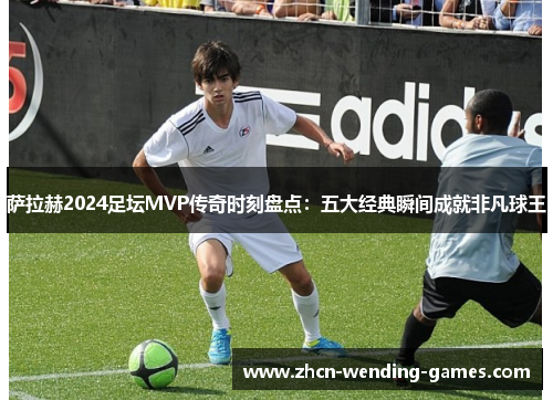 萨拉赫2024足坛MVP传奇时刻盘点：五大经典瞬间成就非凡球王
