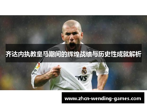 齐达内执教皇马期间的辉煌战绩与历史性成就解析