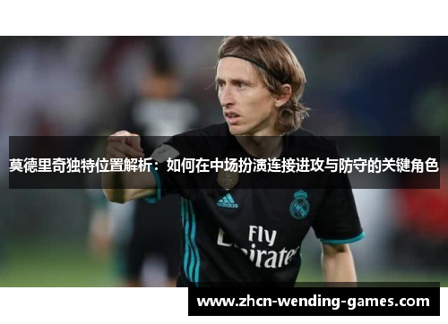 莫德里奇独特位置解析:如何在中场扮演连接进攻与防守的关键角色 莫德里奇独特位置解析:如何在中场扮演连接进攻与防守的关键角色