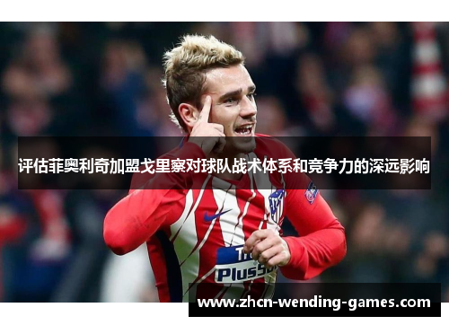 评估菲奥利奇加盟戈里察对球队战术体系和竞争力的深远影响