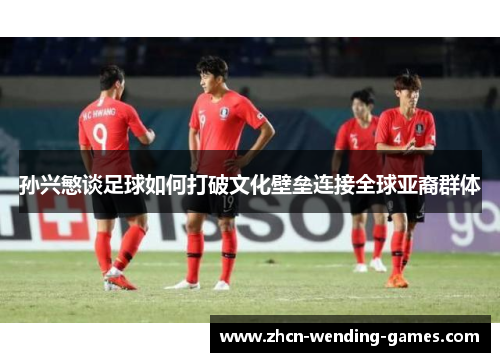 孙兴慜谈足球如何打破文化壁垒连接全球亚裔群体 孙兴慜谈足球如何打破文化壁垒连接全球亚裔群体